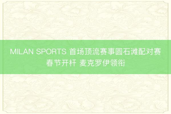 MILAN SPORTS 首场顶流赛事圆石滩配对赛春节开杆 麦克罗伊领衔