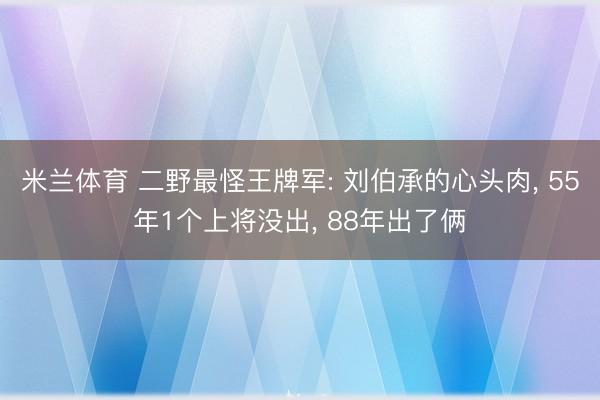米兰体育 二野最怪王牌军: 刘伯承的心头肉, 55年1个上将没出, 88年出了俩