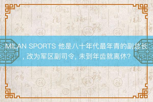 MILAN SPORTS 他是八十年代最年青的副总长, 改为军区副司令, 未到年齿就离休?