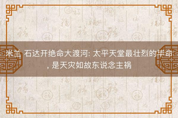 米兰 石达开绝命大渡河: 太平天堂最壮烈的毕命, 是天灾如故东说念主祸