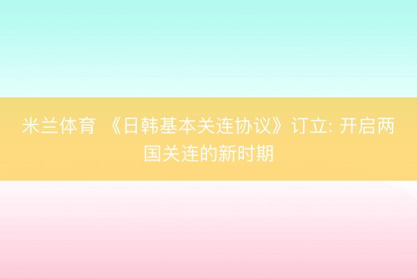 米兰体育 《日韩基本关连协议》订立: 开启两国关连的新时期