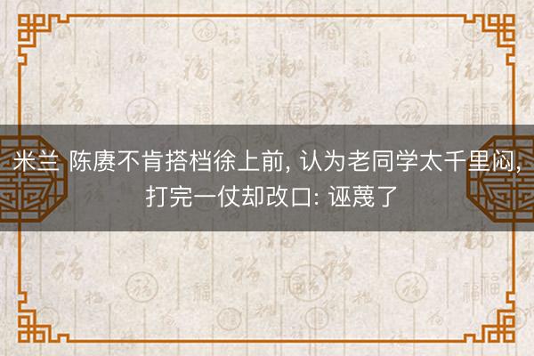 米兰 陈赓不肯搭档徐上前， 认为老同学太千里闷， 打完一仗却改口: 诬蔑了