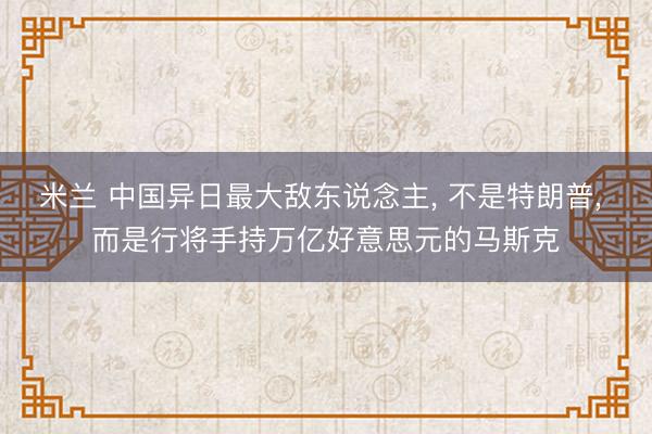 米兰 中国异日最大敌东说念主， 不是特朗普， 而是行将手持万亿好意思元的马斯克