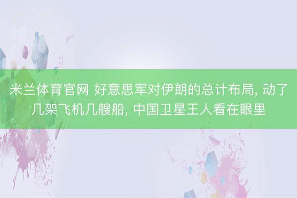 米兰体育官网 好意思军对伊朗的总计布局， 动了几架飞机几艘船， 中国卫星王人看在眼里