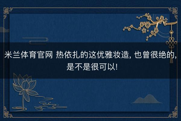 米兰体育官网 热依扎的这优雅妆造， 也曾很绝的， 是不是很可以!