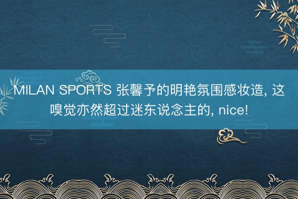 MILAN SPORTS 张馨予的明艳氛围感妆造， 这嗅觉亦然超过迷东说念主的， nice!