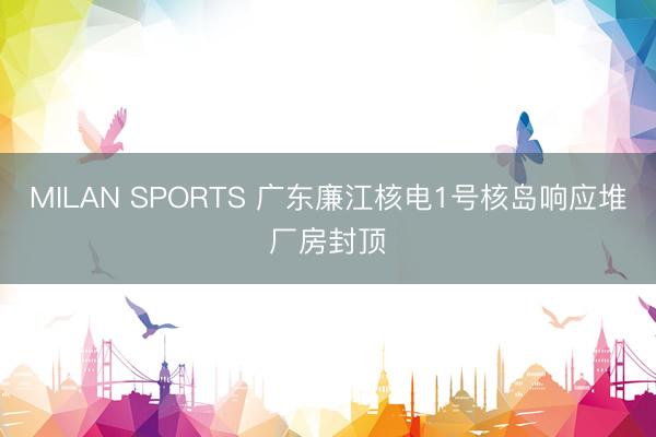 MILAN SPORTS 广东廉江核电1号核岛响应堆厂房封顶