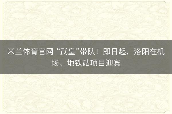 米兰体育官网 “武皇”带队！即日起，洛阳在机场、地铁站项目迎宾