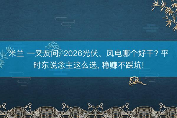 米兰 一又友问, 2026光伏、风电哪个好干? 平时东说念主这么选, 稳赚不踩坑!