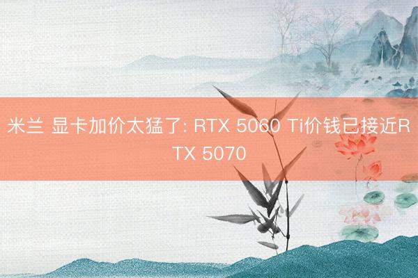 米兰 显卡加价太猛了: RTX 5060 Ti价钱已接近RTX 5070