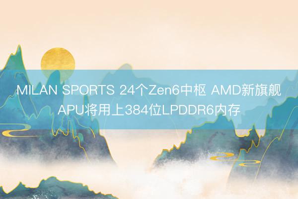 MILAN SPORTS 24个Zen6中枢 AMD新旗舰APU将用上384位LPDDR6内存