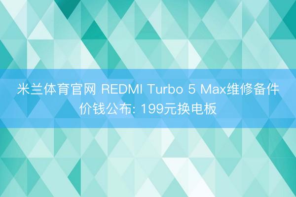 米兰体育官网 REDMI Turbo 5 Max维修备件价钱公布: 199元换电板