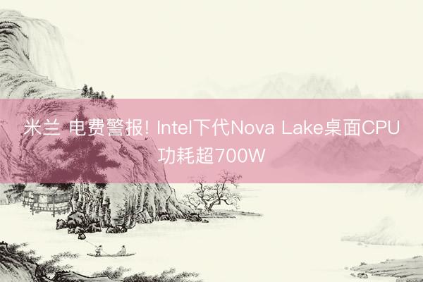 米兰 电费警报! Intel下代Nova Lake桌面CPU功耗超700W