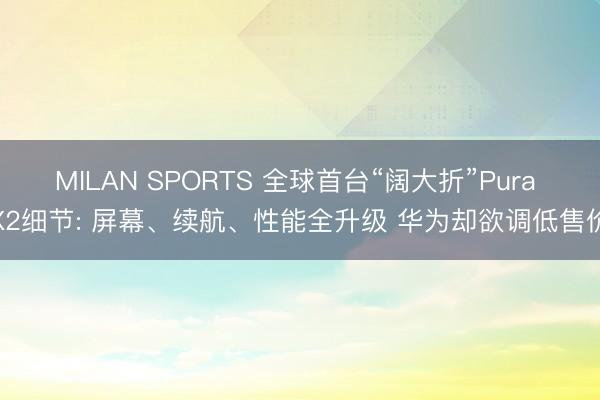 MILAN SPORTS 全球首台“阔大折”Pura X2细节: 屏幕、续航、性能全升级 华为却欲调低售价