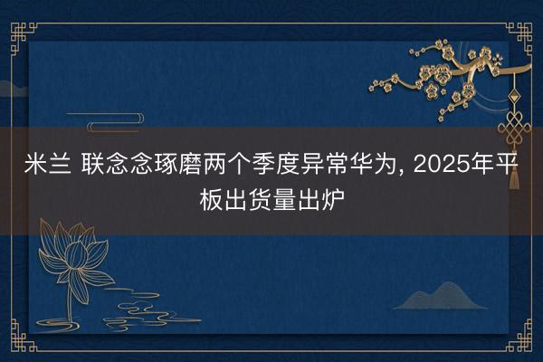 米兰 联念念琢磨两个季度异常华为， 2025年平板出货量出炉