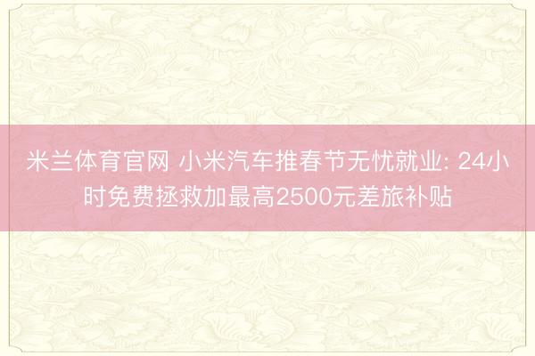 米兰体育官网 小米汽车推春节无忧就业: 24小时免费拯救加最高2500元差旅补贴