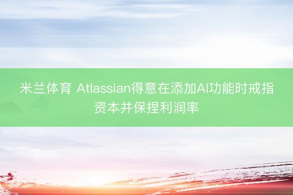 米兰体育 Atlassian得意在添加AI功能时戒指资本并保捏利润率