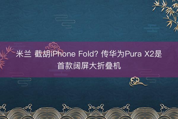 米兰 截胡iPhone Fold? 传华为Pura X2是首款阔屏大折叠机