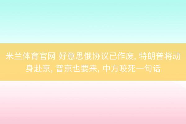 米兰体育官网 好意思俄协议已作废， 特朗普将动身赴京， 普京也要来， 中方咬死一句话