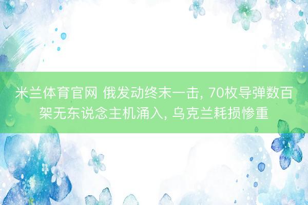 米兰体育官网 俄发动终末一击， 70枚导弹数百架无东说念主机涌入， 乌克兰耗损惨重