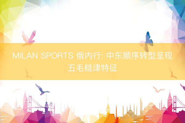 MILAN SPORTS 俄内行: 中东顺序转型呈现五毛糙津特征