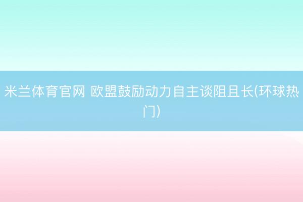 米兰体育官网 欧盟鼓励动力自主谈阻且长(环球热门)
