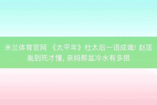 米兰体育官网 《太平年》杜太后一语成谶! 赵匡胤到死才懂， 亲妈那盆冷水有多狠