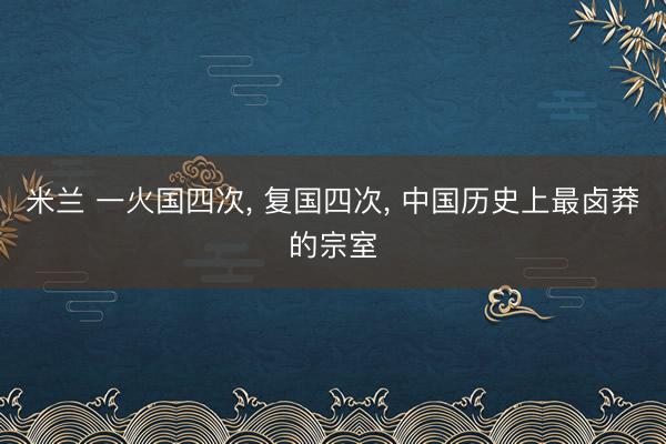 米兰 一火国四次, 复国四次, 中国历史上最卤莽的宗室