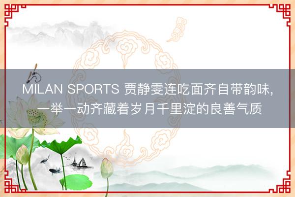 MILAN SPORTS 贾静雯连吃面齐自带韵味, 一举一动齐藏着岁月千里淀的良善气质