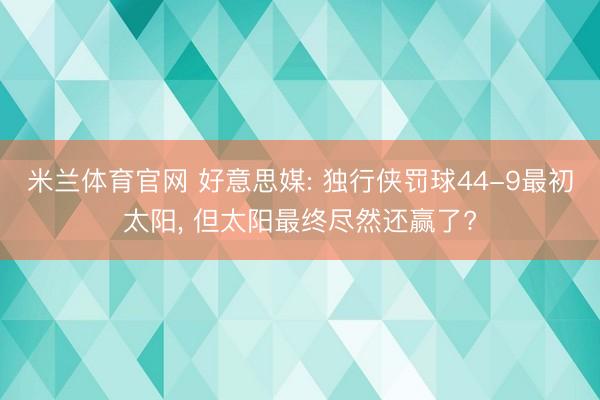 米兰体育官网 好意思媒: 独行侠罚球44-9最初太阳， 但太阳最终尽然还赢了?