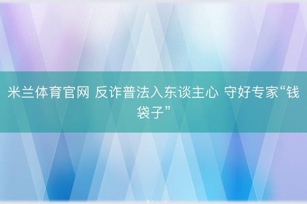 米兰体育官网 反诈普法入东谈主心 守好专家“钱袋子”