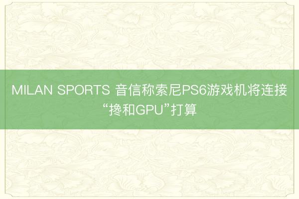 MILAN SPORTS 音信称索尼PS6游戏机将连接“搀和GPU”打算