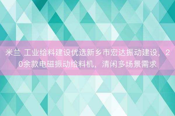 米兰 工业给料建设优选新乡市宏达振动建设，20余款电磁振动给料机，清闲多场景需求