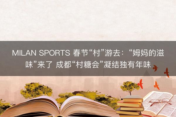 MILAN SPORTS 春节“村”游去：“姆妈的滋味”来了 成都“村糖会”凝结独有年味