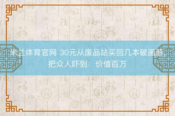 米兰体育官网 30元从废品站买回几本破画册，把众人吓到：价值百万