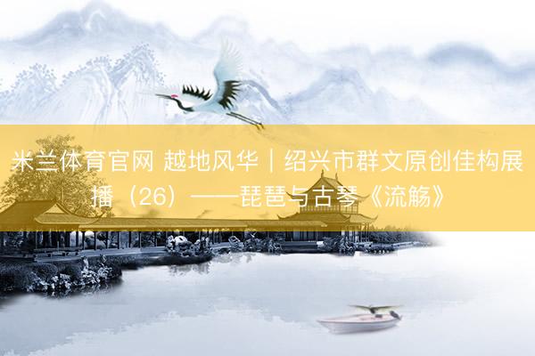 米兰体育官网 越地风华｜绍兴市群文原创佳构展播（26）——琵琶与古琴《流觞》