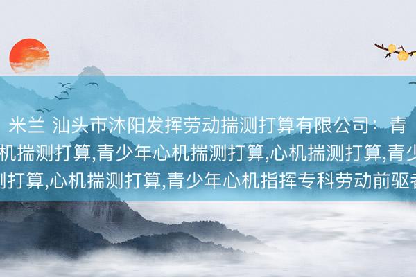 米兰 汕头市沐阳发挥劳动揣测打算有限公司：青少年心机教导，儿童心机揣测打算，青少年心机揣测打算，心机揣测打算，青少年心机指挥专科劳动前驱者