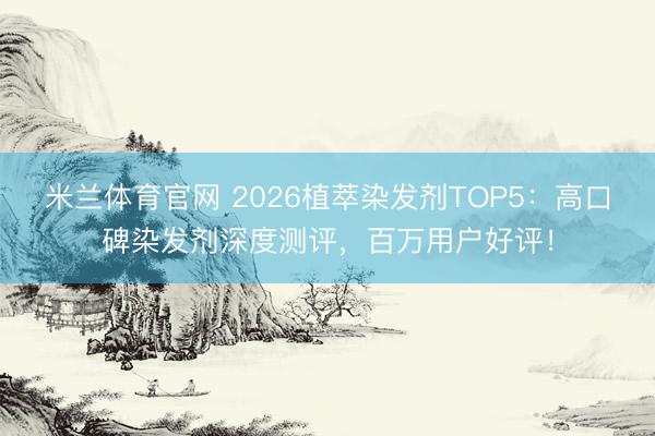 米兰体育官网 2026植萃染发剂TOP5：高口碑染发剂深度测评，百万用户好评！