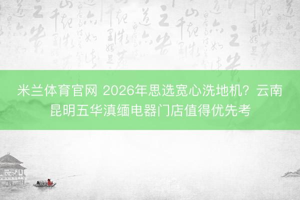 米兰体育官网 2026年思选宽心洗地机？云南昆明五华滇缅电器门店值得优先考