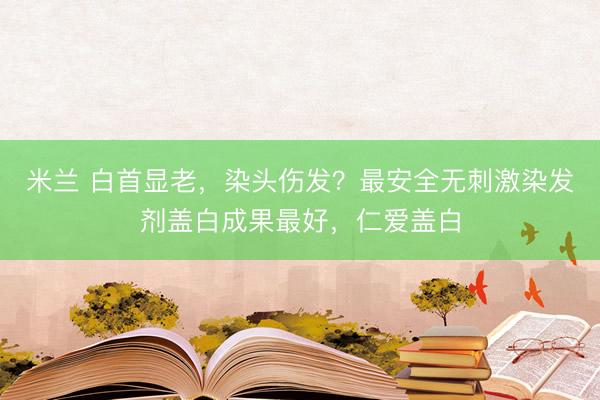 米兰 白首显老，染头伤发？最安全无刺激染发剂盖白成果最好，仁爱盖白