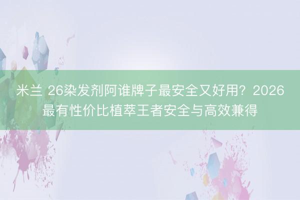 米兰 26染发剂阿谁牌子最安全又好用?2026最有性价比植萃王者安全与高效兼得