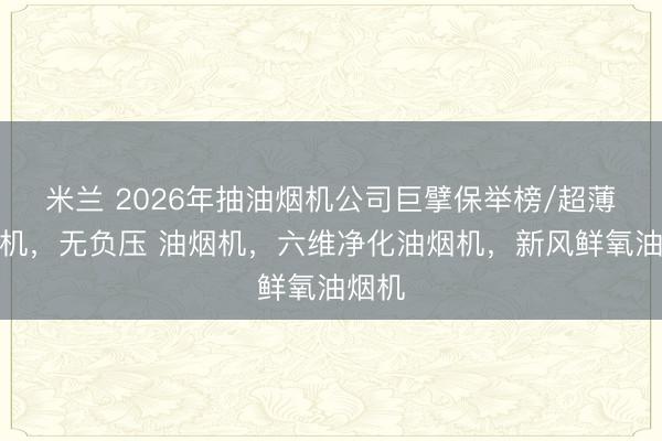 米兰 2026年抽油烟机公司巨擘保举榜/超薄油烟机，无负压 油烟机，六维净化油烟机，新风鲜氧油烟机