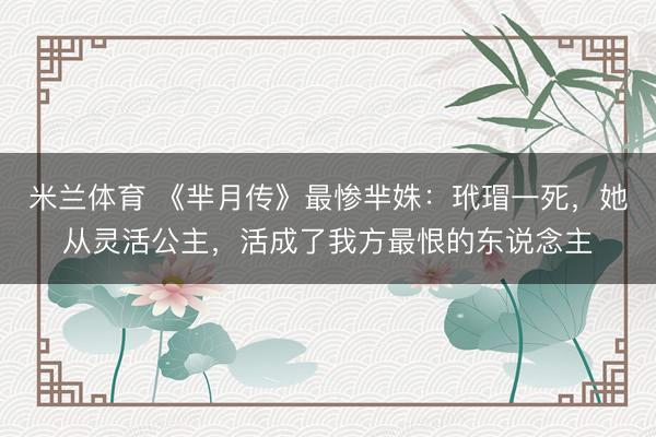 米兰体育 《芈月传》最惨芈姝：玳瑁一死，她从灵活公主，活成了我方最恨的东说念主