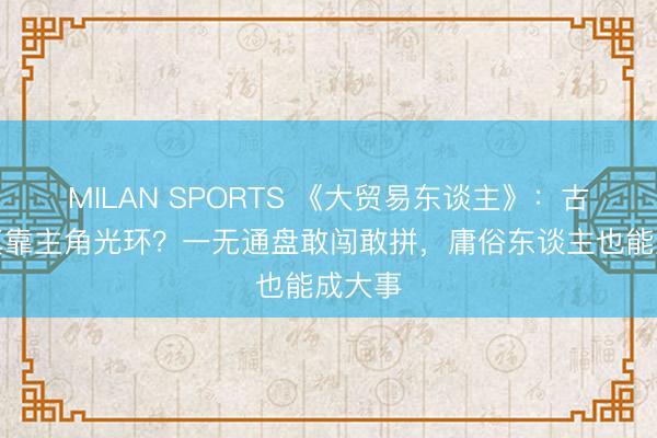 MILAN SPORTS 《大贸易东谈主》:古平原真靠主角光环?一无通盘敢闯敢拼,庸俗东谈主也能成大事
