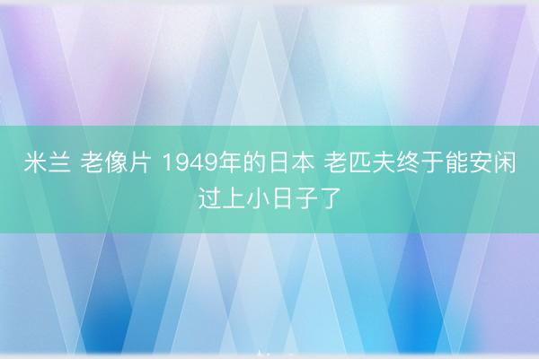 米兰 老像片 1949年的日本 老匹夫终于能安闲过上小日子了