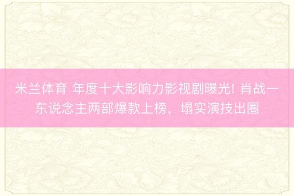 米兰体育 年度十大影响力影视剧曝光! 肖战一东说念主两部爆款上榜,塌实演技出圈
