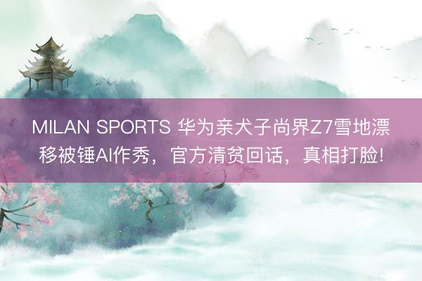 MILAN SPORTS 华为亲犬子尚界Z7雪地漂移被锤AI作秀，官方清贫回话，真相打脸!