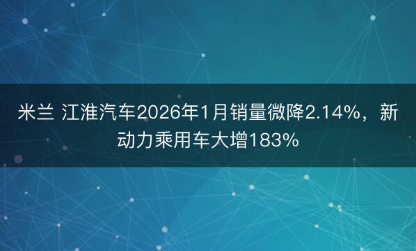 米兰 江淮汽车2026年1月销量微降2.14%,新动力乘用车大增183%