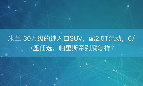 米兰 30万级的纯入口SUV,配2.5T混动,6/7座任选,帕里斯帝到底怎样?