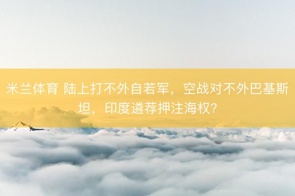 米兰体育 陆上打不外自若军,空战对不外巴基斯坦,印度遴荐押注海权?